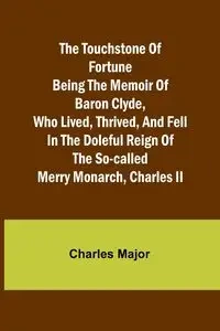 The Touchstone of Fortune Being the Memoir of Baron Clyde, Who Lived, Thrived, and Fell in the Doleful Reign of the So-called Merry Monarch, Charles II - Major Charles