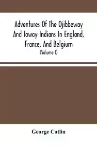 Adventures Of The Ojibbeway And Ioway Indians In England, France, And Belgium - George Catlin
