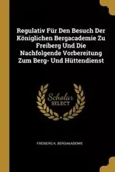 Regulativ Für Den Besuch Der Königlichen Bergacademie Zu Freiberg Und Die Nachfolgende Vorbereitung Zum Berg- Und Hüttendienst - Bergakademie Freiberg K.