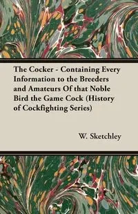 The Cocker - Containing Every Information to the Breeders and Amateurs of That Noble Bird the Game Cock (History of Cockfighting Series) - Sketchley W.