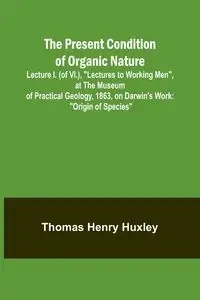 The Present Condition of Organic Nature; Lecture I. (of VI.), "Lectures to Working Men", at the Museum of Practical Geology, 1863, on Darwin's Work - Henry Thomas Huxley
