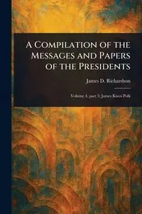 A Compilation of the Messages and Papers of the Presidents - James D. Richardson (James Daniel)