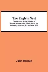 The Eagle's Nest; Ten Lectures on the Relation of Natural Science to Art, Given Before the University of Oxford, in Lent Term, 1872 - John Ruskin