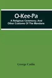 O-Kee-Pa; A Religious Ceremony; And Other Customs Of The Mandans - George Catlin