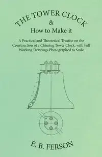 The Tower Clock and How to Make it - A Practical and Theoretical Treatise on the Construction of a Chiming Tower Clock, with Full Working Drawings Photographed to Scale - Ferson E. B.