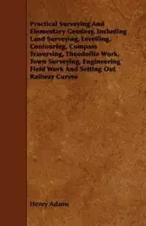 Practical Surveying and Elementary Geodesy, Including Land Surveying, Levelling, Contouring, Compass Traversing, Theodolite Work, Town Surveying, Engi - Henry Adams