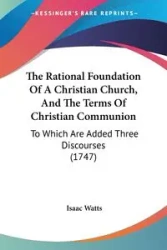 The Rational Foundation Of A Christian Church, And The Terms Of Christian Communion - Isaac Watts