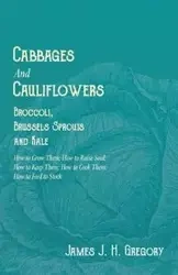 Cabbages and Cauliflowers - Broccoli, Brussels Sprouts and Kale - How to Grow Them; How to Raise Seed; How to Keep Them; How to Cook Them; How to Feed to Stock - - J. H. Gregory James