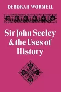 Sir John Seeley and the Uses of History - Deborah Wormell
