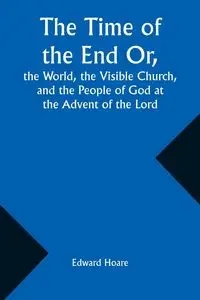 The Time of the End Or, the World, the Visible Church, and the People of God at the Advent of the Lord - Edward Hoare