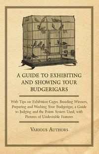 A Guide to Exhibiting and Showing your Budgerigars;With Tips on Exhibition Cages. Breeding Winners, Preparing and Washing your Budgerigar, a Guide to Judging and the Points System Used, with Pictures of Undesirable Features - Various