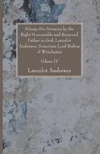Ninety-Six Sermons by the Right Honourable and Reverend Father in God, Lancelot Andrewes, Sometime Lord Bishop of Winchester, Vol. IV - Andrewes Lancelot