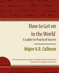 How to Get on in the World - A Ladder to Practical Success - Major a. R. Calhoon A. R. Calhoon
