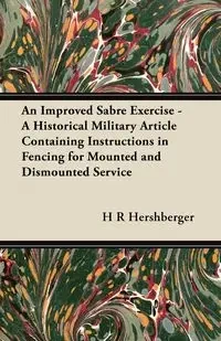 An Improved Sabre Exercise - A Historical Military Article Containing Instructions in Fencing for Mounted and Dismounted Service - Hershberger H R