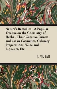 Nature's Remedies - A Popular Treatise on the Chemistry of Herbs - Their Curative Powers and use in Cosmetics, Culinary Preparations, Wine and Liqueurs, Etc - Bell J. W.