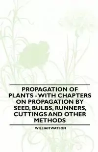 Propagation of Plants - With Chapters on Propagation by Seed, Bulbs, Runners, Cuttings and Other Methods - William Watson