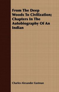 From the Deep Woods to Civilization - Chapters in the Autobiography of an Indian - Charles Alexander Eastman