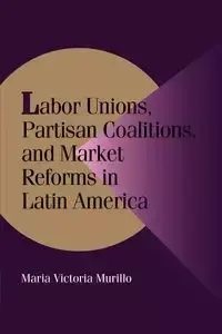 Labor Unions, Partisan Coalitions, and Market Reforms in Latin America - Maria Victoria Murillo