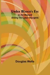 Under Blanco's eye; or, Hal Maynard among the Cuban insurgents - Douglas Wells
