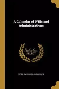 A Calendar of Wills and Administrations - Edward Alexander by Edited