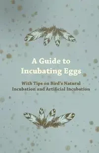 A Guide to Incubating Eggs - With Tips on Bird's Natural Incubation and Artificial Incubation - Anon