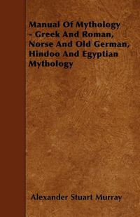 Manual of Mythology - Greek and Roman, Norse and Old German, Hindoo and Egyptian Mythology - Murray Alexander Stuart