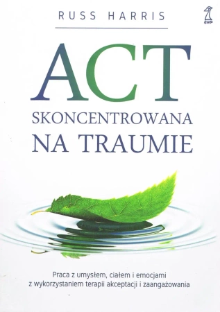 ACT Skoncentrowana na traumie. Praca z umysłem, ciałem i emocjami z wykorzystaniem terapii akceptacji i zaangażowania - Harris Russ