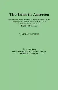 Irish in America. Immigration, Land, Probate, Administrations, Birth, Marriage and Burial Records of the Irish in America in and about the Eightee - Michael J. O'Brien