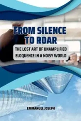 From Silence to Roar, The Lost Art of Unamplified Eloquence in a Noisy World - Joseph Emmanuel