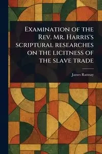 Examination of the Rev. Mr. Harris's Scriptural Researches on the Licitness of the Slave Trade - James Ramsay