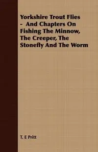 Yorkshire Trout Flies -  And Chapters On Fishing The Minnow, The Creeper, The Stonefly And The Worm - Pritt T. E