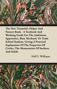 The New Tinsmith's Helper And Pattern Book - A Textbook And Working Guide For The Ambitious Apprentice, Busy Mechanic Or Trade School Student, Giving A Practical Explanation Of The Properties Of Circles, The Mensuration Of Surfaces And Solids - Williams H