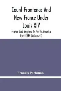 Count Frontenac And New France Under Louis Xiv; France And England In North America. Part Fifth (Volume I) - Francis Parkman
