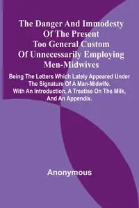 The Danger And Immodesty Of The Present Too General Custom Of Unnecessarily Employing Men-Midwives; Being The Letters Which Lately Appeared Under The Signature Of A Man-Midwife. With An Introduction, A Treatise On The Milk, And An Appendix. - Anonymous