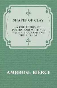Shapes of Clay - A Collection of Poetry and Writings with a Biography of the Author - Ambrose Bierce