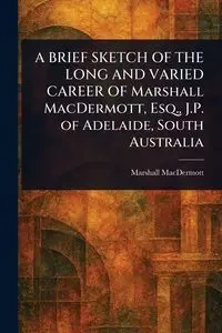 A BRIEF SKETCH OF THE LONG AND VARIED CAREER OF Marshall MacDermott, Esq., J.P. of Adelaide, South Australia - Marshall MacDermott