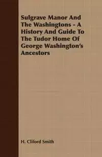 Sulgrave Manor And The Washingtons - A History And Guide To The Tudor Home Of George Washington's Ancestors - Smith H. Cliford