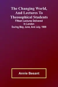 The Changing world, and lectures to theosophical students; Fifteen lectures delivered in London during May, June, and July, 1909 - Annie Besant