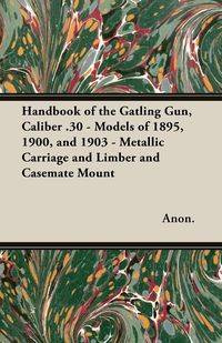 Handbook of the Gatling Gun, Caliber .30 - Models of 1895, 1900, and 1903 - Metallic Carriage and Limber and Casemate Mount - Anon