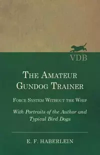 The Amateur Gundog Trainer - Force System Without the Whip - With Portraits of the Author and Typical Bird Dogs - Haberlein E. F.
