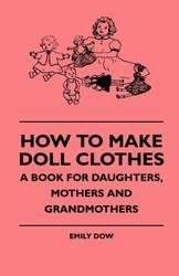 How To Make Doll Clothes - A Book For Daughters, Mothers And Grandmothers - Emily Dow