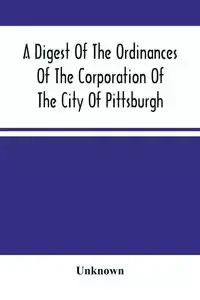 A Digest Of The Ordinances Of The Corporation Of The City Of Pittsburgh - Unknown