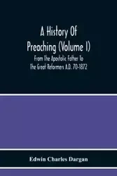A History Of Preaching (Volume I) From The Apostolic Father To The Great Reformers A.D. 70-1872 - Charles Edwin Dargan