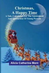 Christmas, A Happy Time; A Tale, Calculated for the Amusement and Instruction of Young Persons - Catherine Alicia Mant