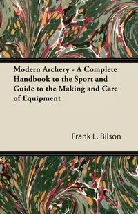 Modern Archery - A Complete Handbook to the Sport and Guide to the Making and Care of Equipment - Bilson Frank L.
