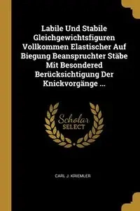 Labile Und Stabile Gleichgewichtsfiguren Vollkommen Elastischer Auf Biegung Beanspruchter Stäbe Mit Besondered Berücksichtigung Der Knickvorgänge ... - Carl J. Kriemler