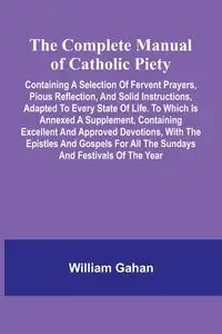 The Complete Manual Of Catholic Piety; Containing A Selection Of Fervent Prayers, Pious Reflection, And Solid Instructions, Adapted To Every State Of Life. To Which Is Annexed A Supplement, Containing Excellent And Approved Devotions, With The Epistles An