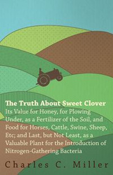 The Truth About Sweet Clover - Its Value For Honey, For Plowing Under, As A Fertilizer Of The Soil, And Food For Horses, Cattle, Swine, Sheep, Etc; And Last, But Not Least, As A Valuable Plant For The Introduction Of Nitrogen-gathering Bacteria - Charles