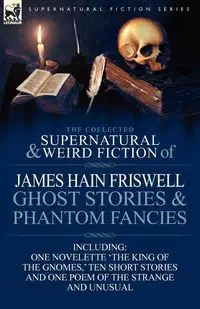The Collected Supernatural and Weird Fiction of James Hain Friswell-Ghost Stories and Phantom Fancies-One Novelette 'The King of the Gnomes, ' Ten Sho - James Friswell Hain