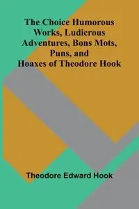 The Choice Humorous Works, Ludicrous Adventures, Bons Mots, Puns, and Hoaxes of Theodore Hook - Edward Theodore Hook